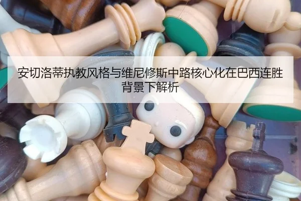 安切洛蒂执教风格与维尼修斯中路核心化在巴西连胜背景下解析